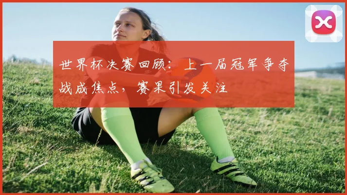 世界杯决赛回顾：上一届冠军争夺战成焦点，赛果引发关注