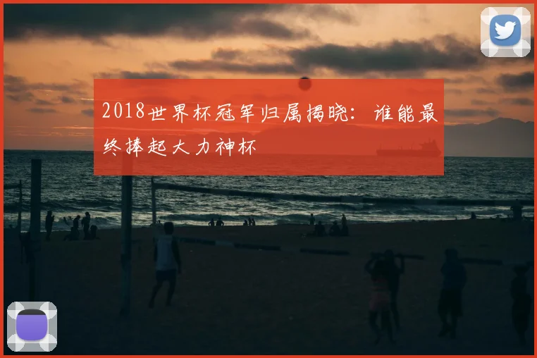 2018世界杯冠军归属揭晓:谁能最终捧起大力神杯