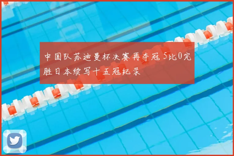 中国队苏迪曼杯决赛再夺冠 5比0完胜日本续写十五冠纪录