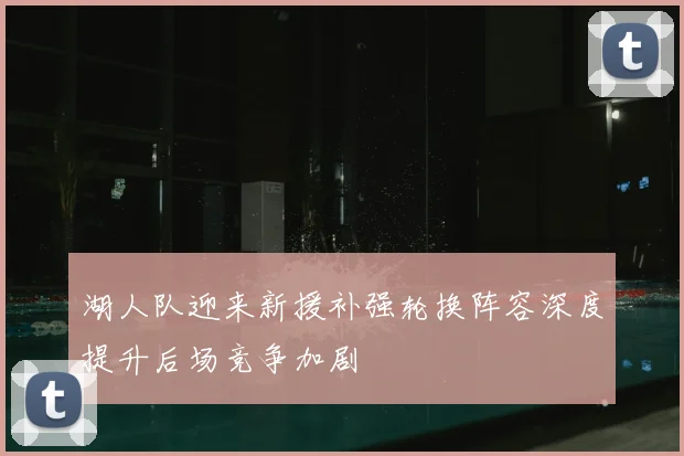 湖人队迎来新援补强轮换阵容深度提升后场竞争加剧
