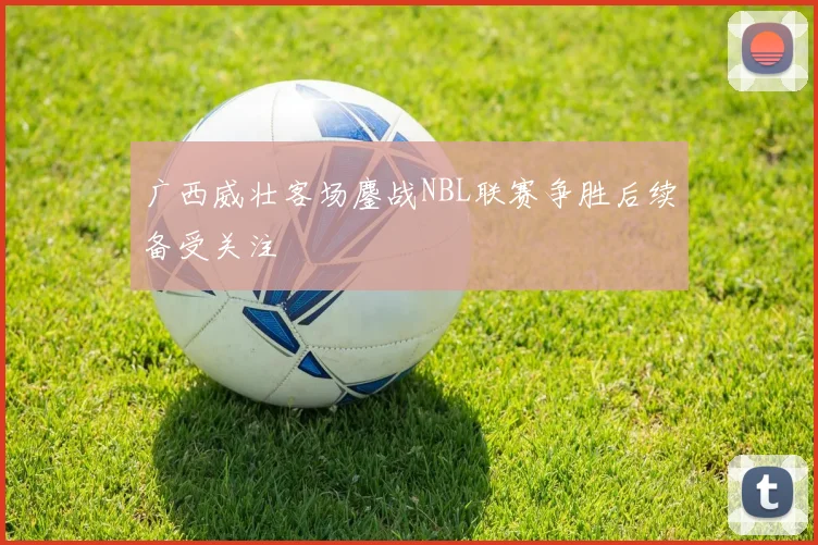 广西威壮客场鏖战NBL联赛争胜后续备受关注