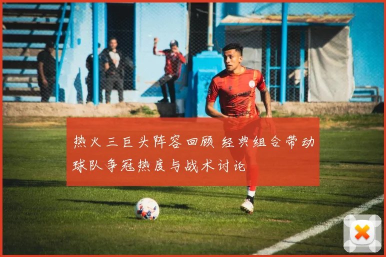 热火三巨头阵容回顾 经典组合带动球队争冠热度与战术讨论