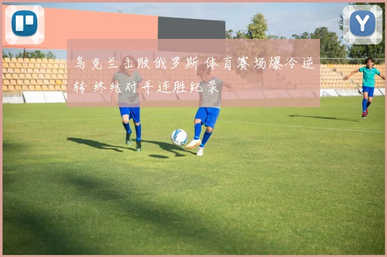 乌克兰击败俄罗斯 体育赛场爆冷逆转 终结对手连胜纪录