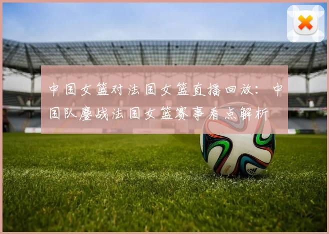 中国女篮对法国女篮直播回放：中国队鏖战法国女篮赛事看点解析