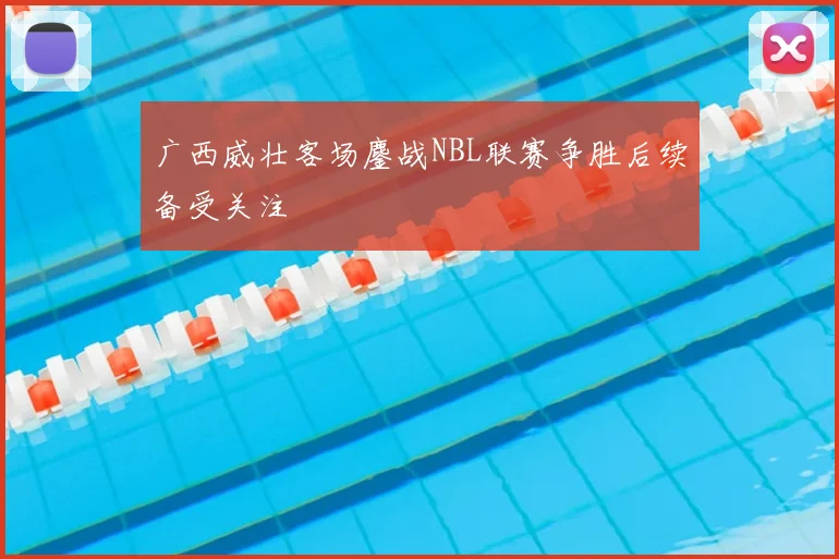 广西威壮客场鏖战NBL联赛争胜后续备受关注
