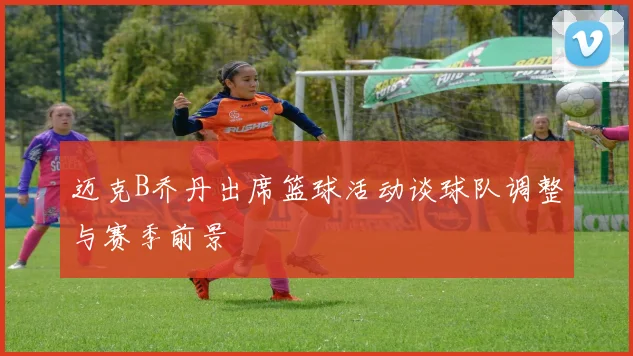 迈克B乔丹出席篮球活动谈球队调整与赛季前景