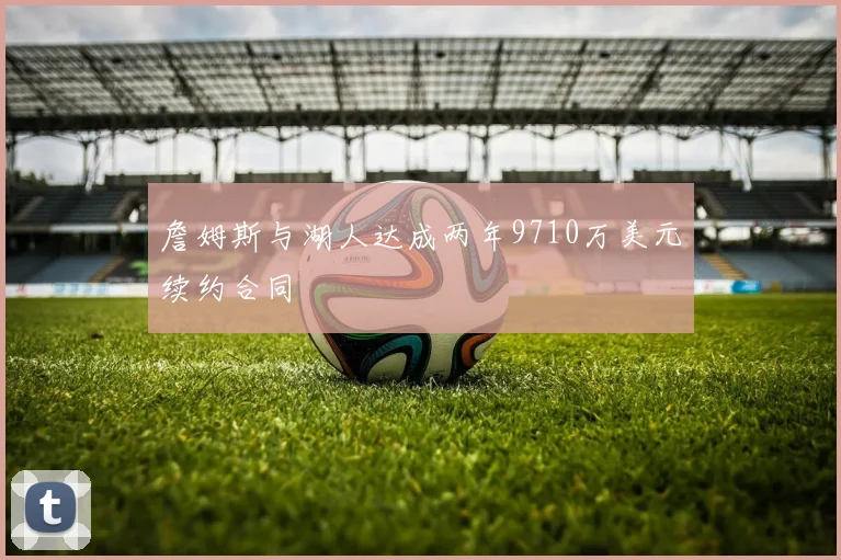 詹姆斯与湖人达成两年9710万美元续约合同