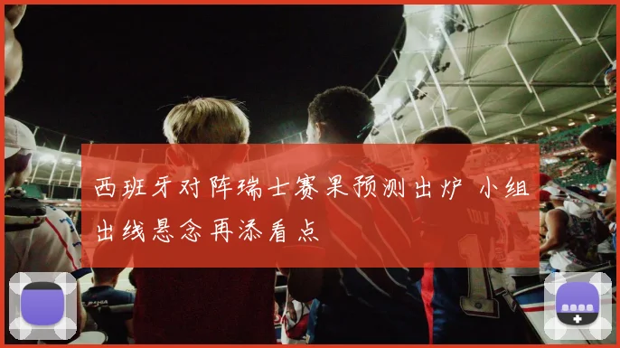 西班牙对阵瑞士赛果预测出炉 小组出线悬念再添看点