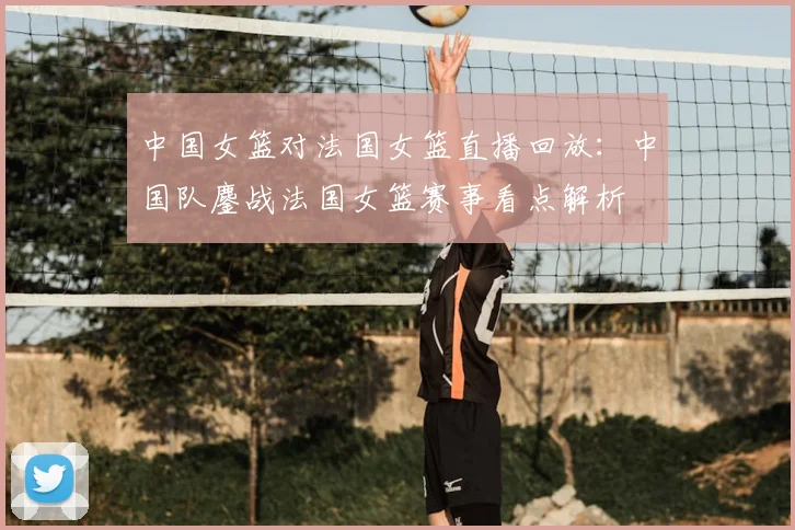 中国女篮对法国女篮直播回放：中国队鏖战法国女篮赛事看点解析