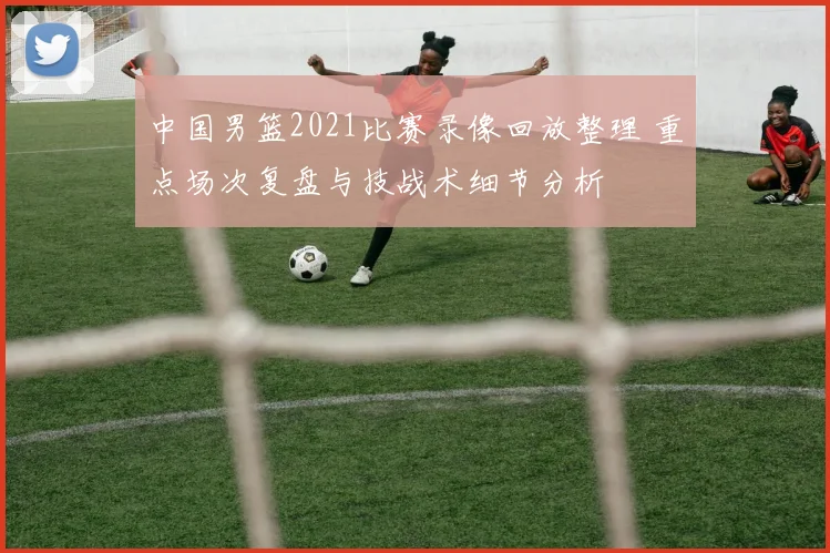 中国男篮2021比赛录像回放整理 重点场次复盘与技战术细节分析