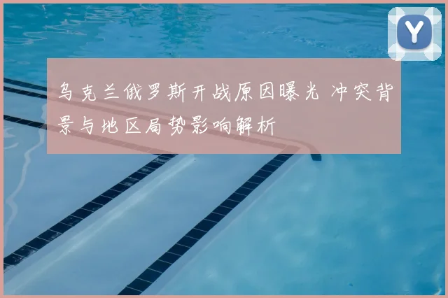 乌克兰俄罗斯开战原因曝光 冲突背景与地区局势影响解析