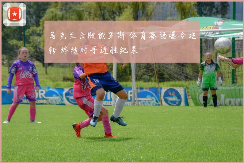 乌克兰击败俄罗斯 体育赛场爆冷逆转 终结对手连胜纪录