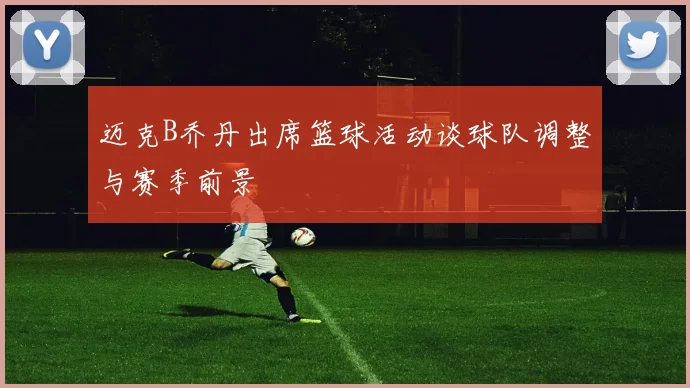 迈克B乔丹出席篮球活动谈球队调整与赛季前景