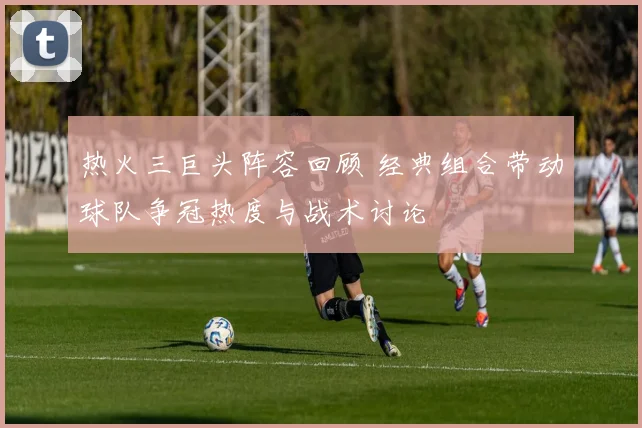 热火三巨头阵容回顾 经典组合带动球队争冠热度与战术讨论