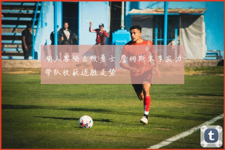 湖人客场击败勇士 詹姆斯末节发力带队收获连胜走势